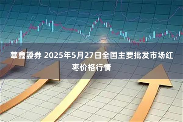 華鑫證券 2025年5月27日全国主要批发市场红枣价格行情