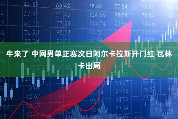 牛来了 中网男单正赛次日阿尔卡拉斯开门红 瓦林卡出局