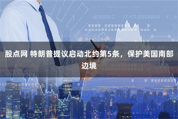 股点网 特朗普提议启动北约第5条，保护美国南部边境