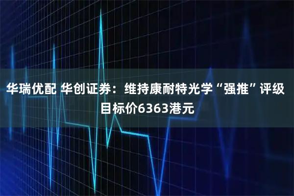 华瑞优配 华创证券：维持康耐特光学“强推”评级 目标价6363港元