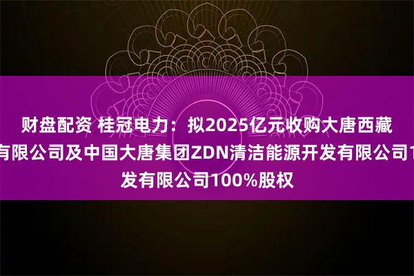 财盘配资 桂冠电力：拟2025亿元收购大唐西藏能源开发有限公司及中国大唐集团ZDN清洁能源开发有限公司100%股权