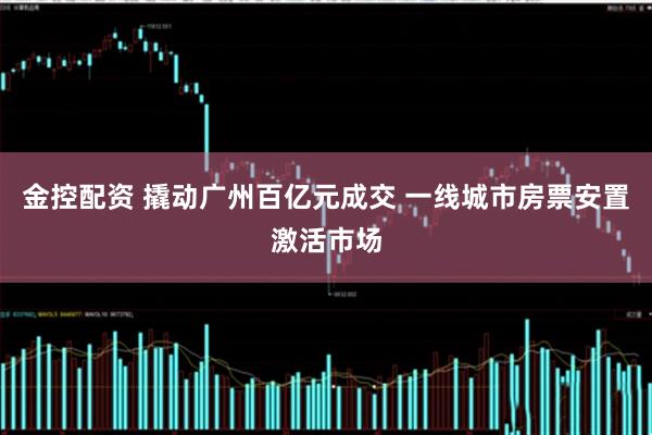 金控配资 撬动广州百亿元成交 一线城市房票安置激活市场