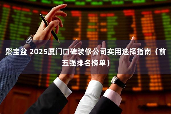 聚宝盆 2025厦门口碑装修公司实用选择指南（前五强排名榜单）
