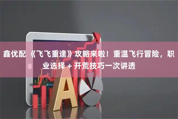 鑫优配 《飞飞重逢》攻略来啦！重温飞行冒险，职业选择 + 开荒技巧一次讲透