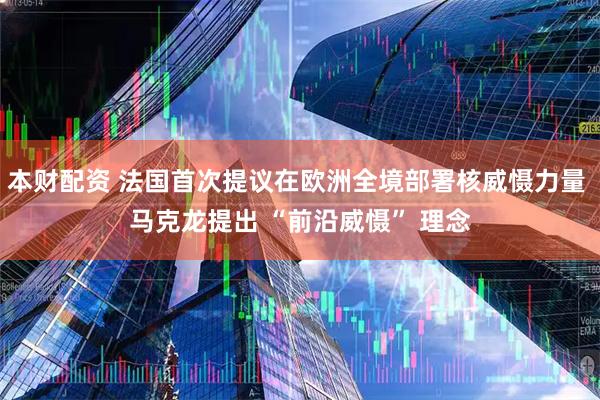 本财配资 法国首次提议在欧洲全境部署核威慑力量 马克龙提出 “前沿威慑” 理念