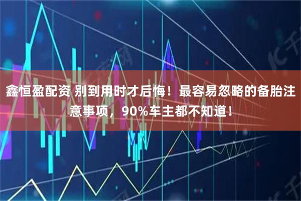 鑫恒盈配资 别到用时才后悔！最容易忽略的备胎注意事项，90%车主都不知道！